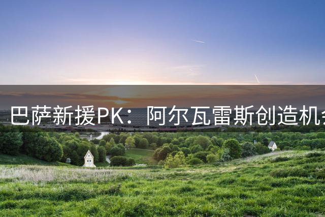 巴萨新援PK：阿尔瓦雷斯创造机会翻倍 费兰进球效率更胜一筹